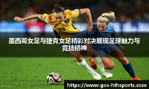 墨西哥女足与捷克女足精彩对决展现足球魅力与竞技精神